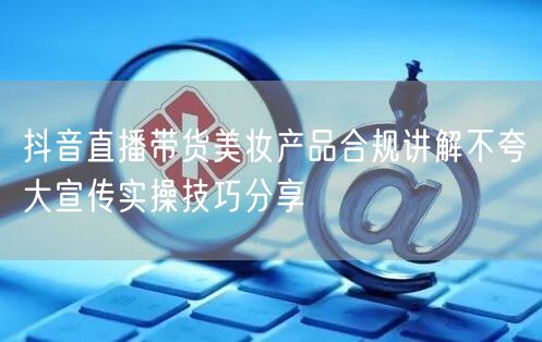 抖音直播带货美妆产品合规讲解不夸大宣传实操技巧分享