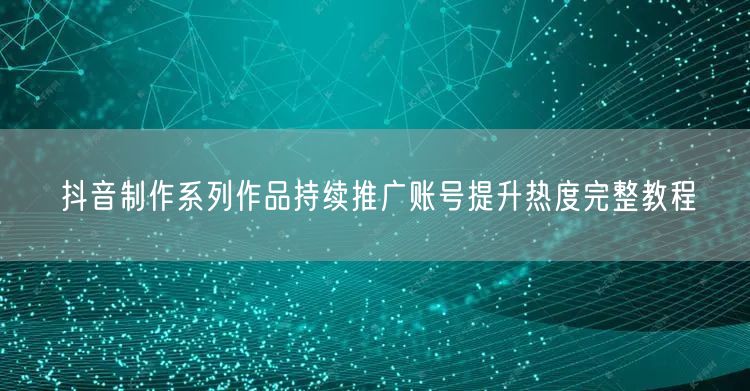 抖音制作系列作品持续推广账号提升热度完整教程