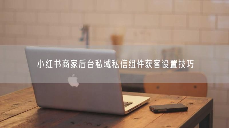 小红书商家后台私域私信组件获客设置技巧