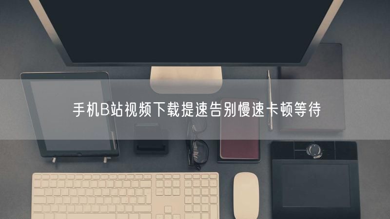 手机B站视频下载提速告别慢速卡顿等待