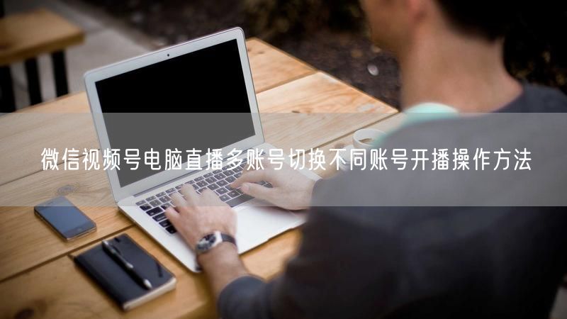 微信视频号电脑直播多账号切换不同账号开播操作方法