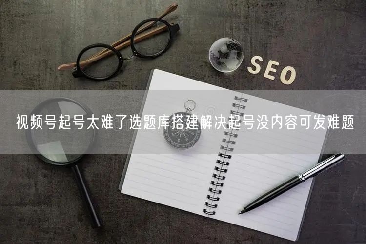 视频号起号太难了选题库搭建解决起号没内容可发难题