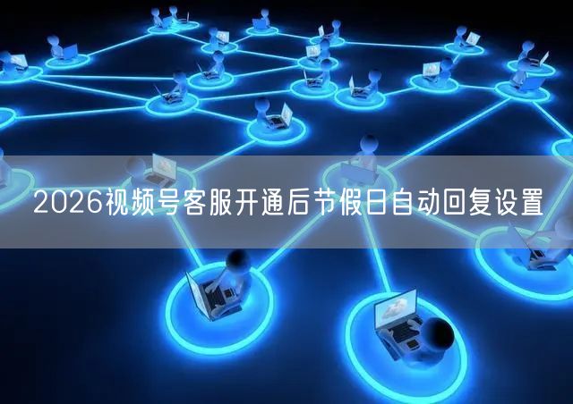 2026视频号客服开通后节假日自动回复设置