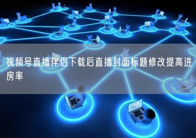 视频号直播伴侣下载后直播封面标题修改提高进房率