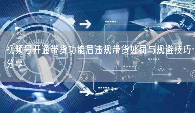 视频号开通带货功能后违规带货处罚与规避技巧分享