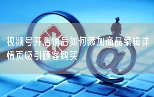 视频号开店铺后如何添加商品编辑详情页吸引顾客购买