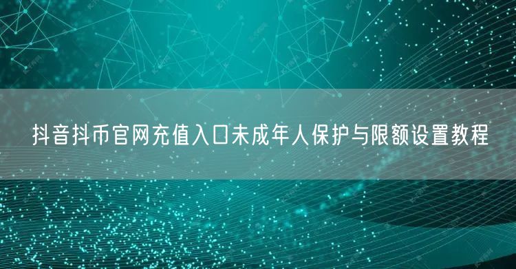 抖音抖币官网充值入口未成年人保护与限额设置教程