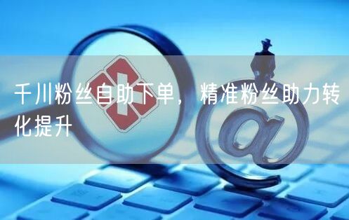千川粉丝自助下单，精准粉丝助力转化提升