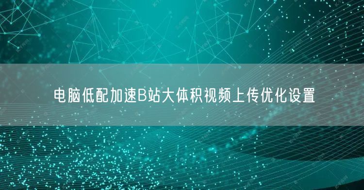 电脑低配加速B站大体积视频上传优化设置