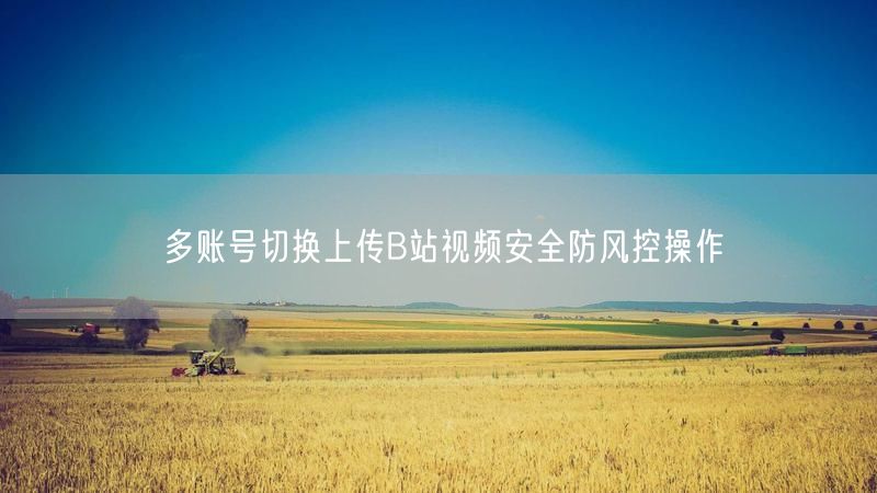 多账号切换上传B站视频安全防风控操作