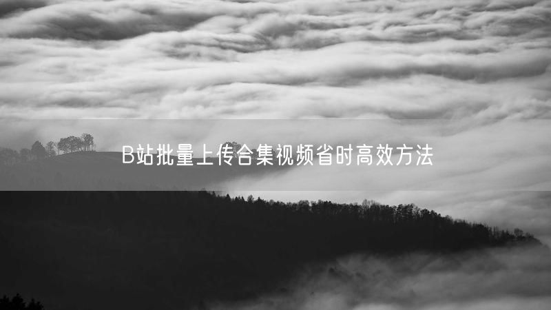 B站批量上传合集视频省时高效方法