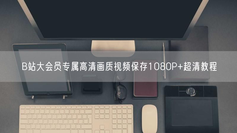 B站大会员专属高清画质视频保存1080P+超清教程