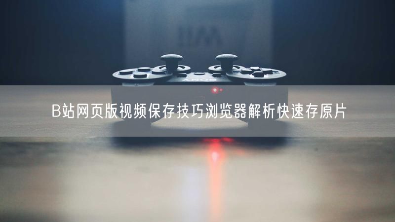 B站网页版视频保存技巧浏览器解析快速存原片