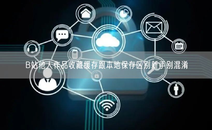 B站他人作品收藏缓存跟本地保存区别新手别混淆