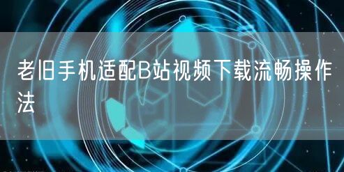 老旧手机适配B站视频下载流畅操作法